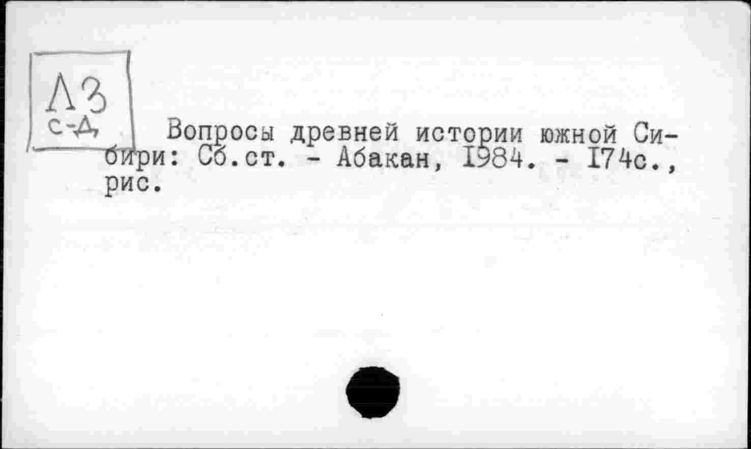 ﻿Л?1
Вопроса древней истории южной Си-~бири: Сб.ст. - Абакан, 1984. - 174с., рис.